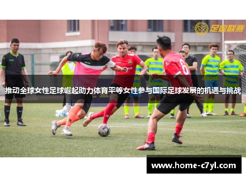 推动全球女性足球崛起助力体育平等女性参与国际足球发展的机遇与挑战