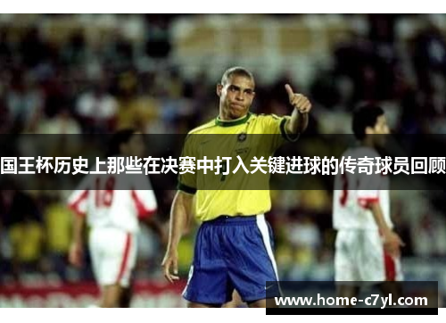 国王杯历史上那些在决赛中打入关键进球的传奇球员回顾
