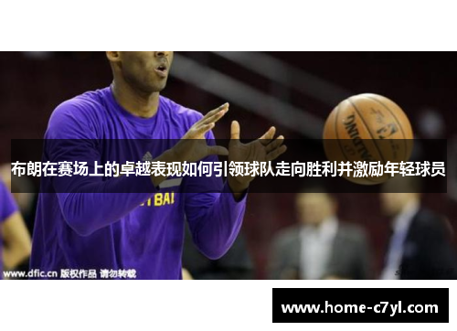 布朗在赛场上的卓越表现如何引领球队走向胜利并激励年轻球员